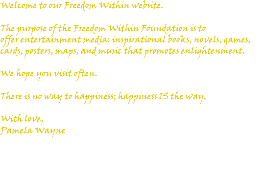 Welcome to our Freedom Within website. The purpose of the Freedom Within Foundation is to offer entertainment media: inspirational books, novels, games, cards, posters, maps, and music that promotes enlightenment. We hope you visit often. There is no way to happiness; happiness IS the way. With love, Pamela Wayne